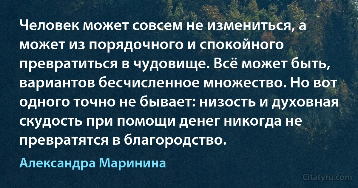 Человек может совсем не измениться, а может из порядочного и спокойного превратиться в чудовище. Всё может быть, вариантов бесчисленное множество. Но вот одного точно не бывает: низость и духовная скудость при помощи денег никогда не превратятся в благородство. (Александра Маринина)