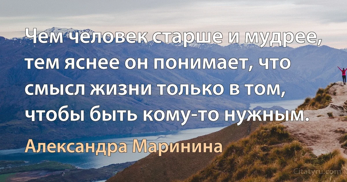 Чем человек старше и мудрее, тем яснее он понимает, что смысл жизни только в том, чтобы быть кому-то нужным. (Александра Маринина)