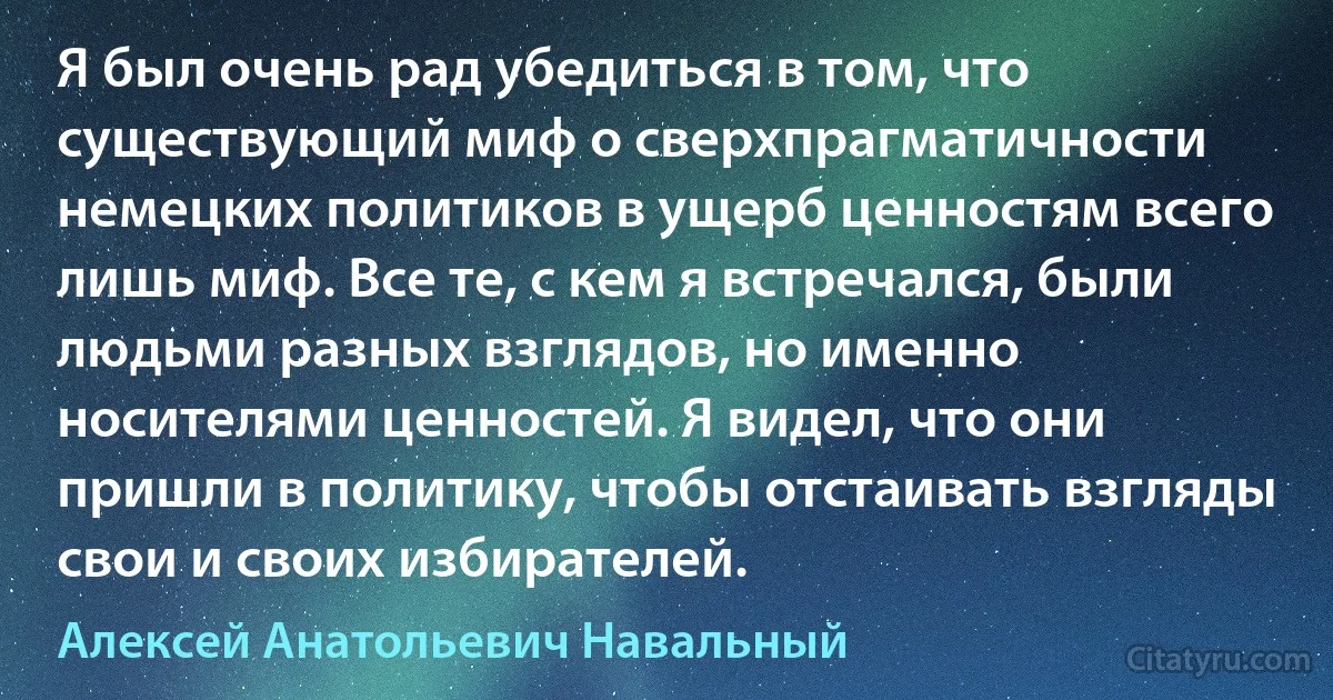 Я был очень рад убедиться в том, что существующий миф о сверхпрагматичности немецких политиков в ущерб ценностям всего лишь миф. Все те, с кем я встречался, были людьми разных взглядов, но именно носителями ценностей. Я видел, что они пришли в политику, чтобы отстаивать взгляды свои и своих избирателей. (Алексей Анатольевич Навальный)