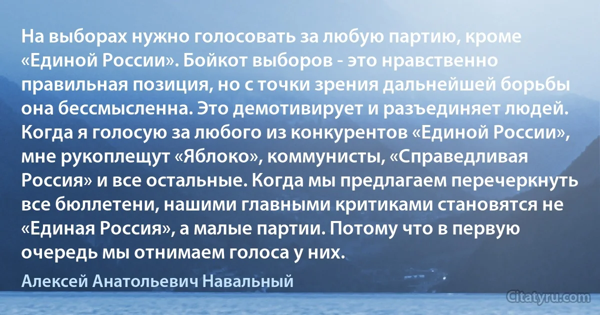 На выборах нужно голосовать за любую партию, кроме «Единой России». Бойкот выборов - это нравственно правильная позиция, но с точки зрения дальнейшей борьбы она бессмысленна. Это демотивирует и разъединяет людей. Когда я голосую за любого из конкурентов «Единой России», мне рукоплещут «Яблоко», коммунисты, «Справедливая Россия» и все остальные. Когда мы предлагаем перечеркнуть все бюллетени, нашими главными критиками становятся не «Единая Россия», а малые партии. Потому что в первую очередь мы отнимаем голоса у них. (Алексей Анатольевич Навальный)