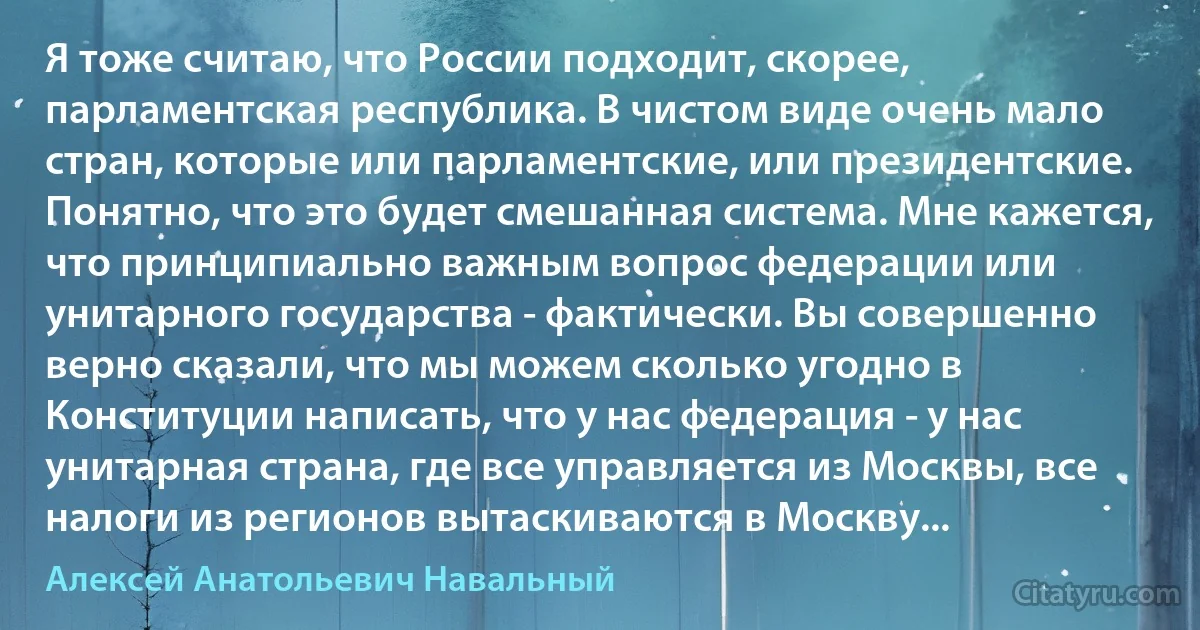 Я тоже считаю, что России подходит, скорее, парламентская республика. В чистом виде очень мало стран, которые или парламентские, или президентские. Понятно, что это будет смешанная система. Мне кажется, что принципиально важным вопрос федерации или унитарного государства - фактически. Вы совершенно верно сказали, что мы можем сколько угодно в Конституции написать, что у нас федерация - у нас унитарная страна, где все управляется из Москвы, все налоги из регионов вытаскиваются в Москву... (Алексей Анатольевич Навальный)