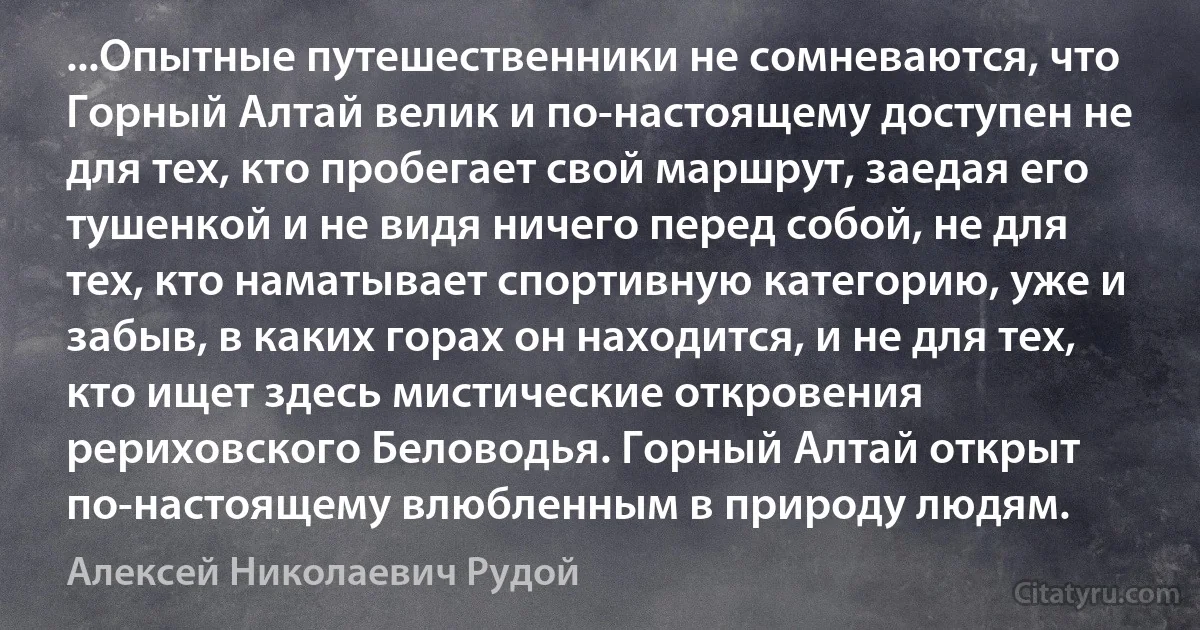 ...Опытные путешественники не сомневаются, что Горный Алтай велик и по-настоящему доступен не для тех, кто пробегает свой маршрут, заедая его тушенкой и не видя ничего перед собой, не для тех, кто наматывает спортивную категорию, уже и забыв, в каких горах он находится, и не для тех, кто ищет здесь мистические откровения рериховского Беловодья. Горный Алтай открыт по-настоящему влюбленным в природу людям. (Алексей Николаевич Рудой)