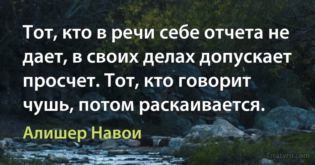 Тот, кто в речи себе отчета не дает, в своих делах допускает просчет. Тот, кто говорит чушь, потом раскаивается. (Алишер Навои)