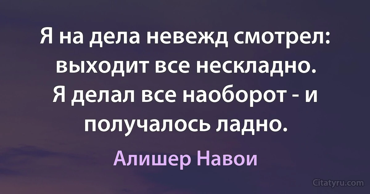 Я на дела невежд смотрел: выходит все нескладно.
Я делал все наоборот - и получалось ладно. (Алишер Навои)