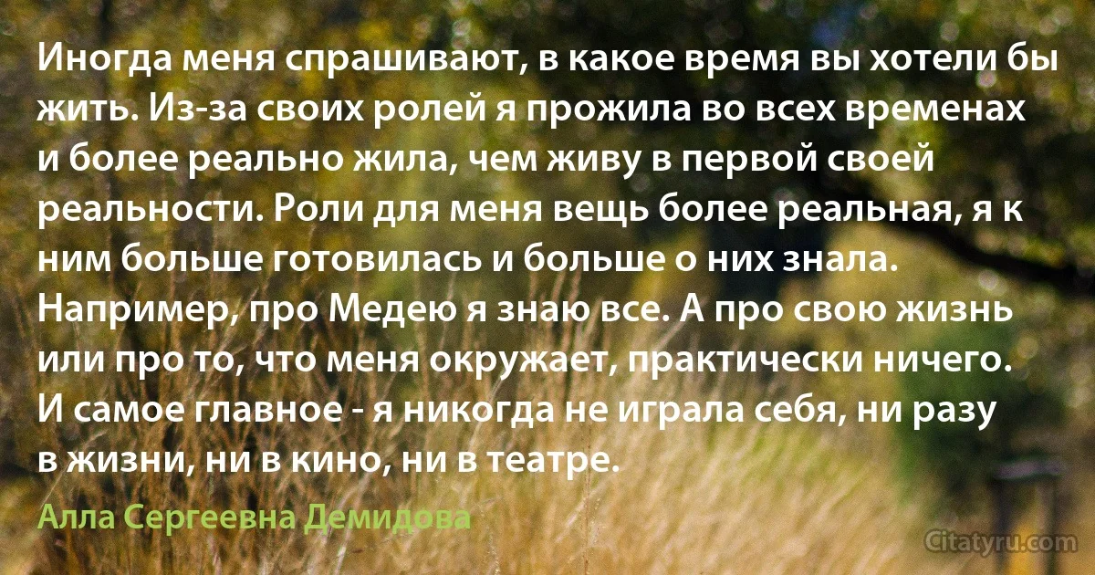 Иногда меня спрашивают, в какое время вы хотели бы жить. Из-за своих ролей я прожила во всех временах и более реально жила, чем живу в первой своей реальности. Роли для меня вещь более реальная, я к ним больше готовилась и больше о них знала. Например, про Медею я знаю все. А про свою жизнь или про то, что меня окружает, практически ничего. И самое главное - я никогда не играла себя, ни разу в жизни, ни в кино, ни в театре. (Алла Сергеевна Демидова)