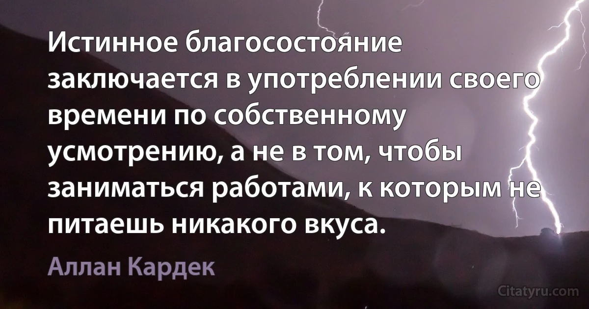 Истинное благосостояние заключается в употреблении своего времени по собственному усмотрению, а не в том, чтобы заниматься работами, к которым не питаешь никакого вкуса. (Аллан Кардек)