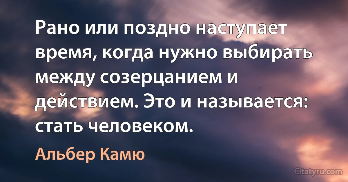 Рано или поздно наступает время, когда нужно выбирать между созерцанием и действием. Это и называется: стать человеком. (Альбер Камю)