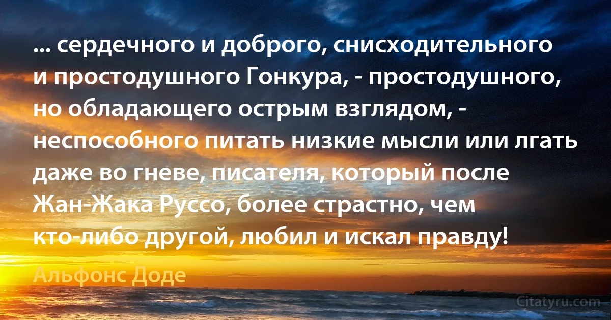 ... сердечного и доброго, снисходительного и простодушного Гонкура, - простодушного, но обладающего острым взглядом, - неспособного питать низкие мысли или лгать даже во гневе, писателя, который после Жан-Жака Руссо, более страстно, чем кто-либо другой, любил и искал правду! (Альфонс Доде)