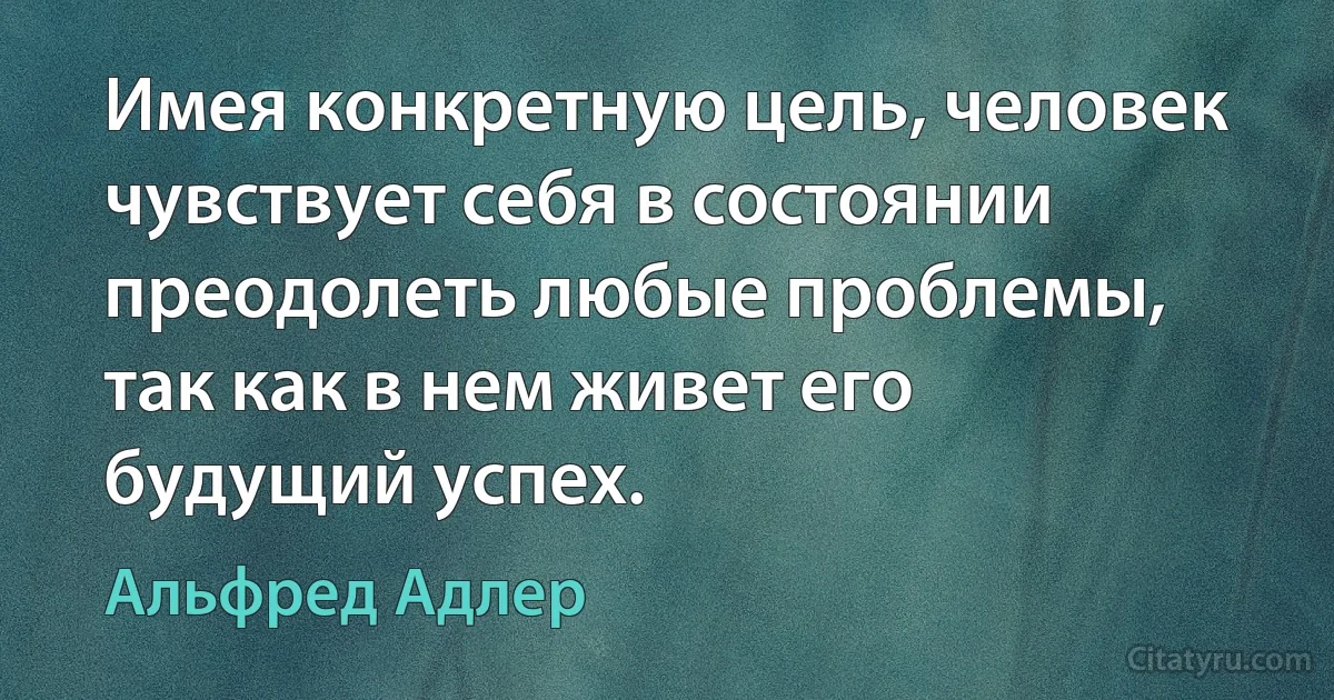 Имея конкретную цель, человек чувствует себя в состоянии преодолеть любые проблемы, так как в нем живет его будущий успех. (Альфред Адлер)