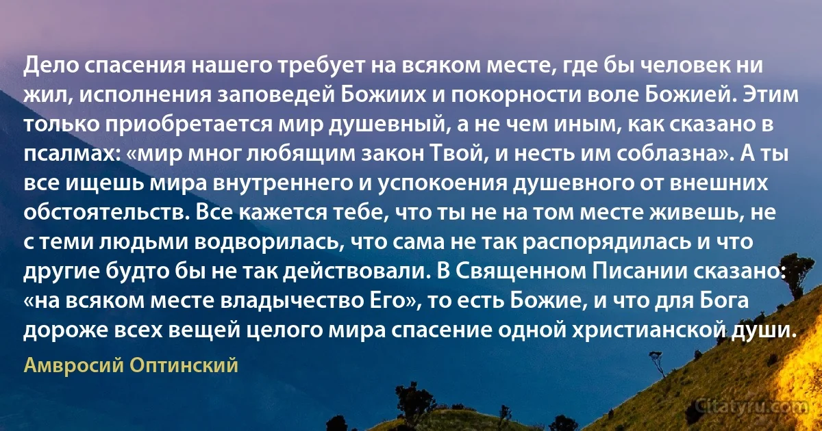 Дело спасения нашего требует на всяком месте, где бы человек ни жил, исполнения заповедей Божиих и покорности воле Божией. Этим только приобретается мир душевный, а не чем иным, как сказано в псалмах: «мир мног любящим закон Твой, и несть им соблазна». А ты все ищешь мира внутреннего и успокоения душевного от внешних обстоятельств. Все кажется тебе, что ты не на том месте живешь, не с теми людьми водворилась, что сама не так распорядилась и что другие будто бы не так действовали. В Священном Писании сказано: «на всяком месте владычество Его», то есть Божие, и что для Бога дороже всех вещей целого мира спасение одной христианской души. (Амвросий Оптинский)