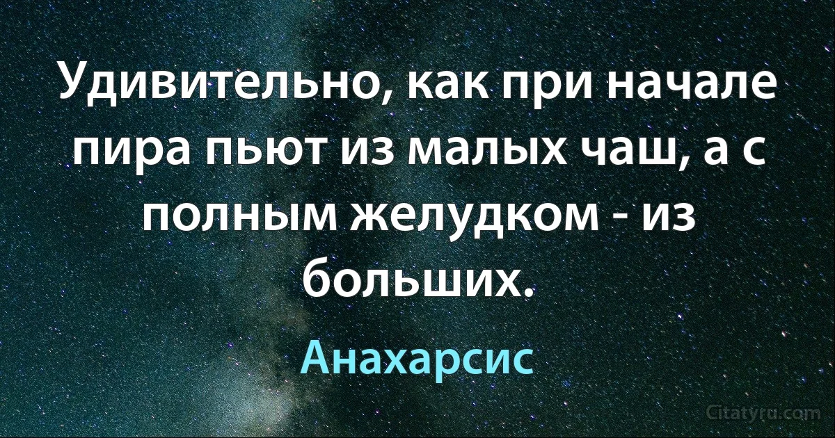 Удивительно, как при начале пира пьют из малых чаш, а с полным желудком - из больших. (Анахарсис)