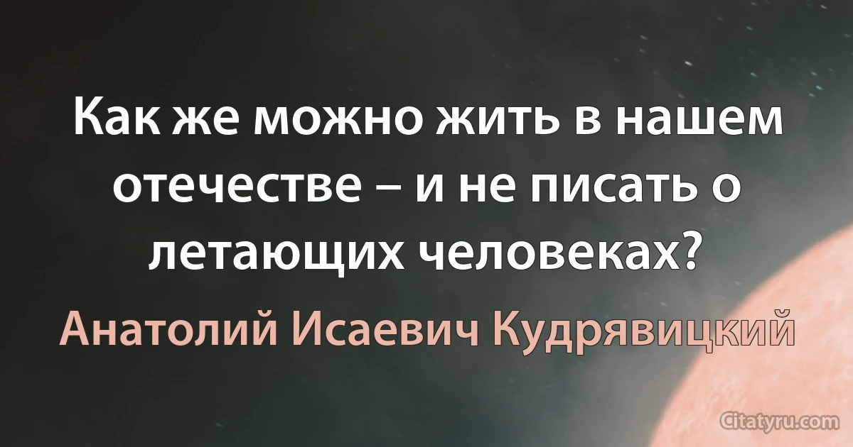 Как же можно жить в нашем отечестве – и не писать о летающих человеках? (Анатолий Исаевич Кудрявицкий)