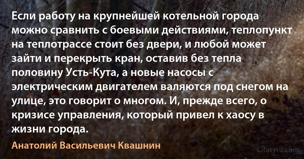 Если работу на крупнейшей котельной города можно сравнить с боевыми действиями, теплопункт на теплотрассе стоит без двери, и любой может зайти и перекрыть кран, оставив без тепла половину Усть-Кута, а новые насосы с электрическим двигателем валяются под снегом на улице, это говорит о многом. И, прежде всего, о кризисе управления, который привел к хаосу в жизни города. (Анатолий Васильевич Квашнин)