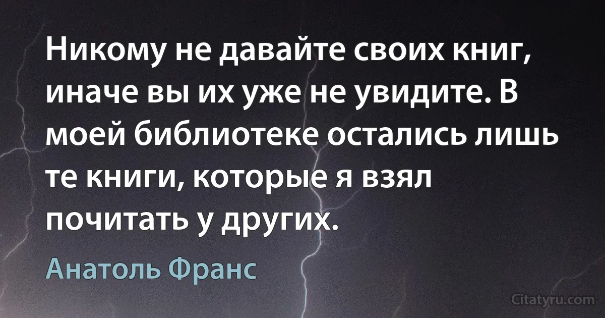 Никому не давайте своих книг, иначе вы их уже не увидите. В моей библиотеке остались лишь те книги, которые я взял почитать у других. (Анатоль Франс)