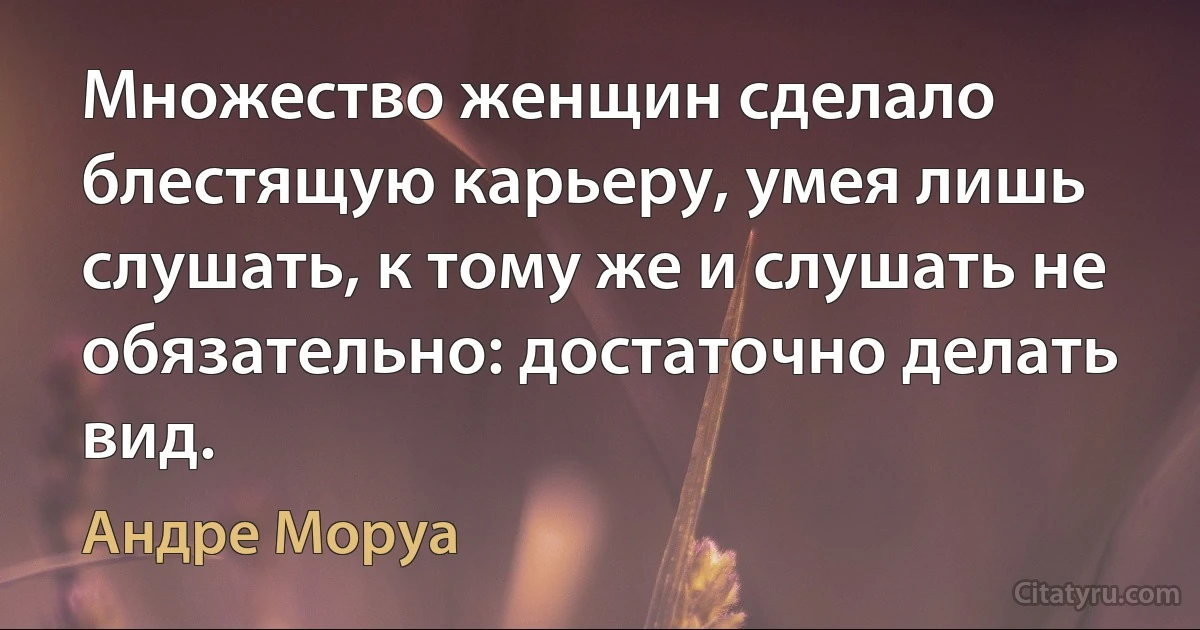 Множество женщин сделало блестящую карьеру, умея лишь слушать, к тому же и слушать не обязательно: достаточно делать вид. (Андре Моруа)