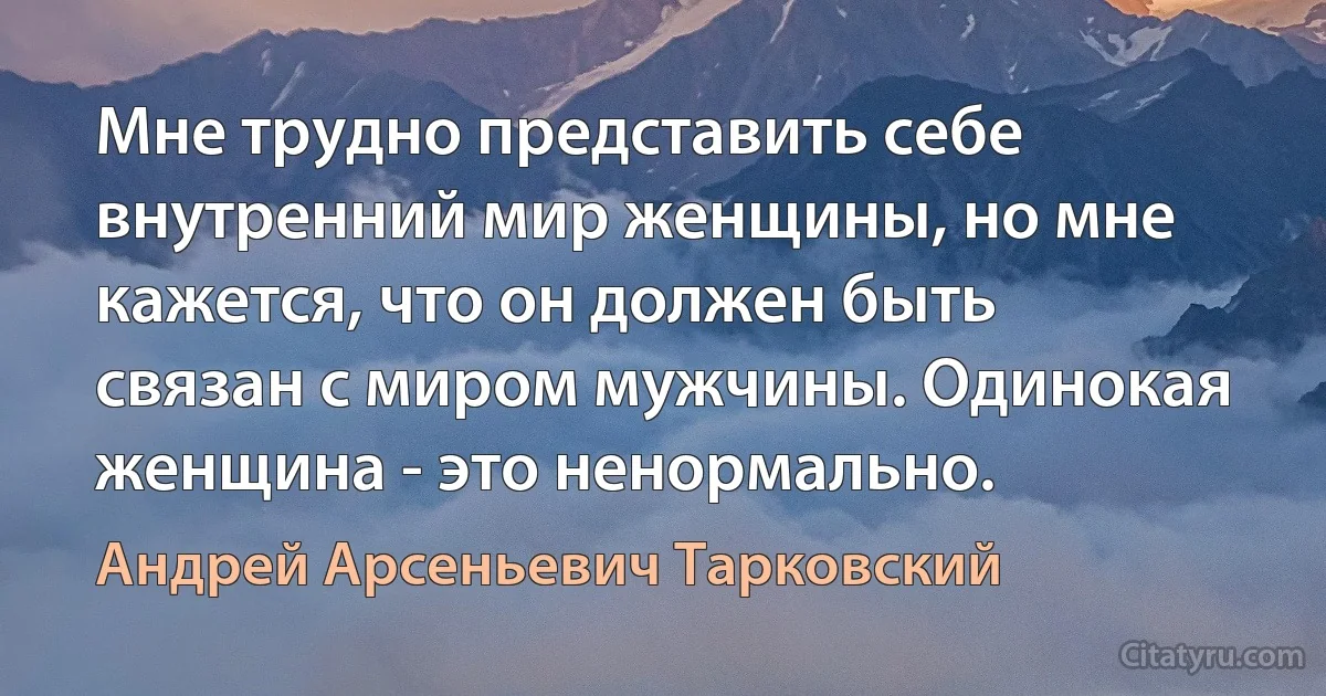 Мне трудно представить себе внутренний мир женщины, но мне кажется, что он должен быть связан с миром мужчины. Одинокая женщина - это ненормально. (Андрей Арсеньевич Тарковский)