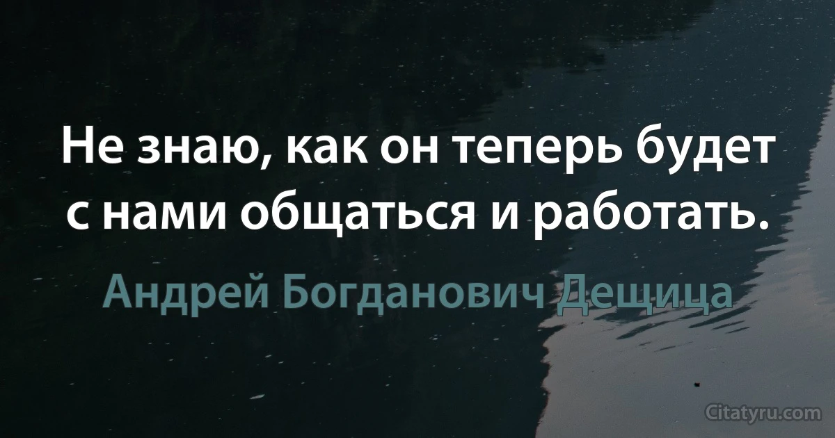 Не знаю, как он теперь будет с нами общаться и работать. (Андрей Богданович Дещица)