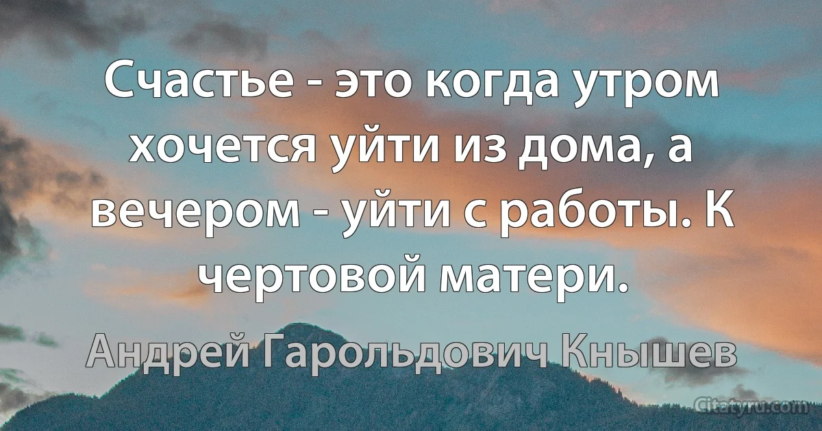 Счастье - это когда утром хочется уйти из дома, а вечером - уйти с работы. К чертовой матери. (Андрей Гарольдович Кнышев)