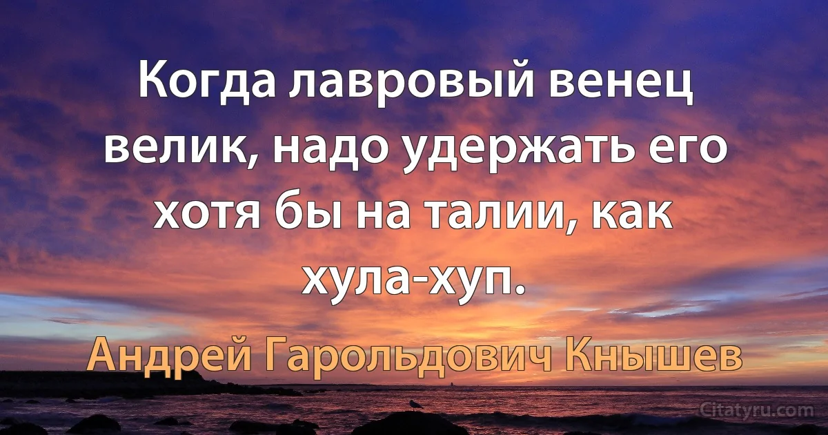 Когда лавровый венец велик, надо удержать его хотя бы на талии, как хула-хуп. (Андрей Гарольдович Кнышев)