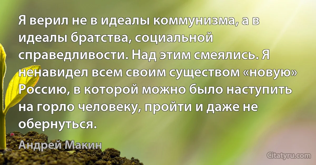 Я верил не в идеалы коммунизма, а в идеалы братства, социальной справедливости. Над этим смеялись. Я ненавидел всем своим существом «новую» Россию, в которой можно было наступить на горло человеку, пройти и даже не обернуться. (Андрей Макин)