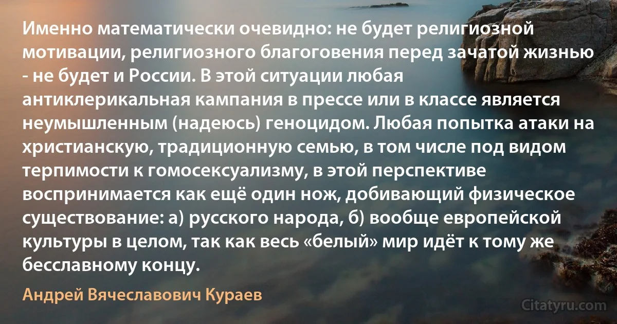 Именно математически очевидно: не будет религиозной мотивации, религиозного благоговения перед зачатой жизнью - не будет и России. В этой ситуации любая антиклерикальная кампания в прессе или в классе является неумышленным (надеюсь) геноцидом. Любая попытка атаки на христианскую, традиционную семью, в том числе под видом терпимости к гомосексуализму, в этой перспективе воспринимается как ещё один нож, добивающий физическое существование: а) русского народа, б) вообще европейской культуры в целом, так как весь «белый» мир идёт к тому же бесславному концу. (Андрей Вячеславович Кураев)