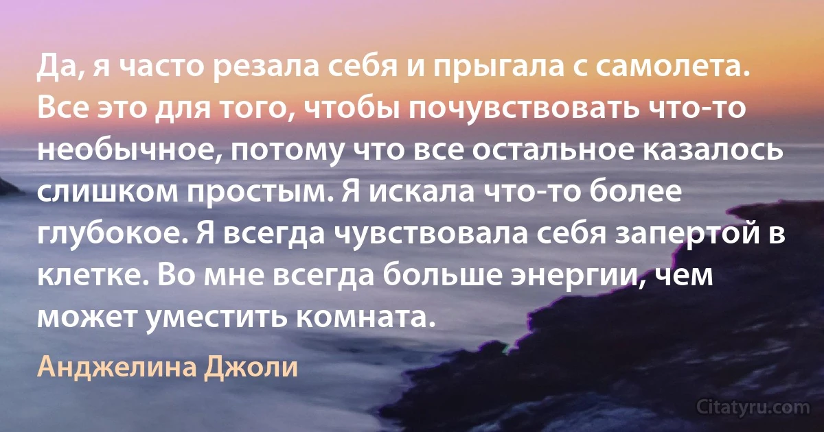 Да, я часто резала себя и прыгала с самолета. Все это для того, чтобы почувствовать что-то необычное, потому что все остальное казалось слишком простым. Я искала что-то более глубокое. Я всегда чувствовала себя запертой в клетке. Во мне всегда больше энергии, чем может уместить комната. (Анджелина Джоли)