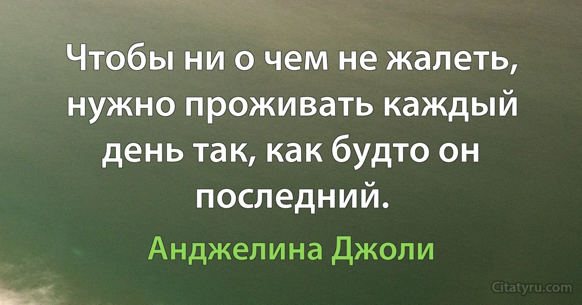 Чтобы ни о чем не жалеть, нужно проживать каждый день так, как будто он последний. (Анджелина Джоли)