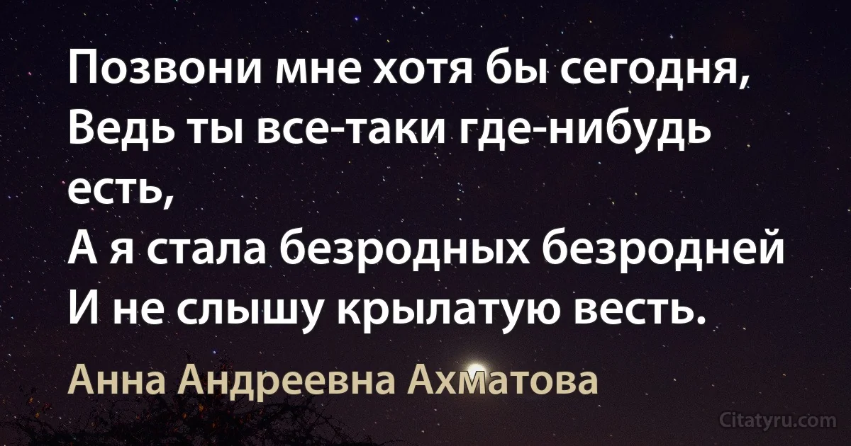 Позвони мне хотя бы сегодня,
Ведь ты все-таки где-нибудь есть,
А я стала безродных безродней
И не слышу крылатую весть. (Анна Андреевна Ахматова)