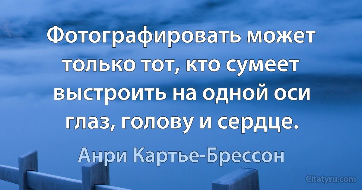 Фотографировать может только тот, кто сумеет выстроить на одной оси глаз, голову и сердце. (Анри Картье-Брессон)