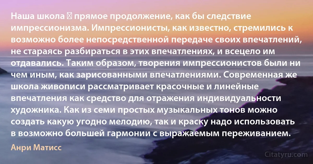 Наша школа ― прямое продолжение, как бы следствие импрессионизма. Импрессионисты, как известно, стремились к возможно более непосредственной передаче своих впечатлений, не стараясь разбираться в этих впечатлениях, и всецело им отдавались. Таким образом, творения импрессионистов были ни чем иным, как зарисованными впечатлениями. Современная же школа живописи рассматривает красочные и линейные впечатления как средство для отражения индивидуальности художника. Как из семи простых музыкальных тонов можно создать какую угодно мелодию, так и краску надо использовать в возможно большей гармонии с выражаемым переживанием. (Анри Матисс)