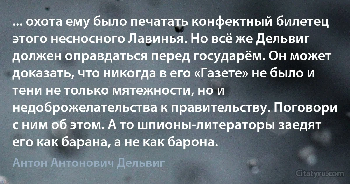 ... охота ему было печатать конфектный билетец этого несносного Лавинья. Но всё же Дельвиг должен оправдаться перед государём. Он может доказать, что никогда в его «Газете» не было и тени не только мятежности, но и недоброжелательства к правительству. Поговори с ним об этом. А то шпионы-литераторы заедят его как барана, а не как барона. (Антон Антонович Дельвиг)