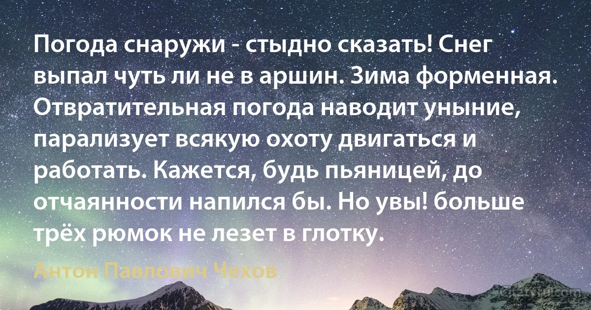 Погода снаружи - стыдно сказать! Снег выпал чуть ли не в аршин. Зима форменная. Отвратительная погода наводит уныние, парализует всякую охоту двигаться и работать. Кажется, будь пьяницей, до отчаянности напился бы. Но увы! больше трёх рюмок не лезет в глотку. (Антон Павлович Чехов)