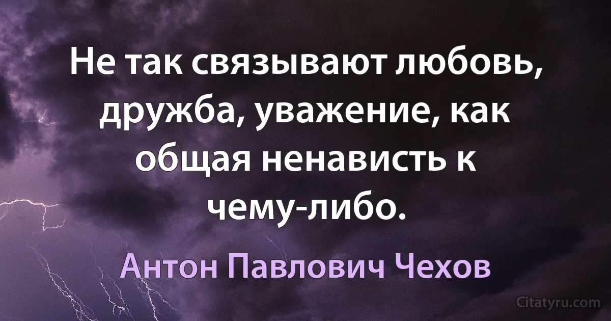 Не так связывают любовь, дружба, уважение, как общая ненависть к чему-либо. (Антон Павлович Чехов)