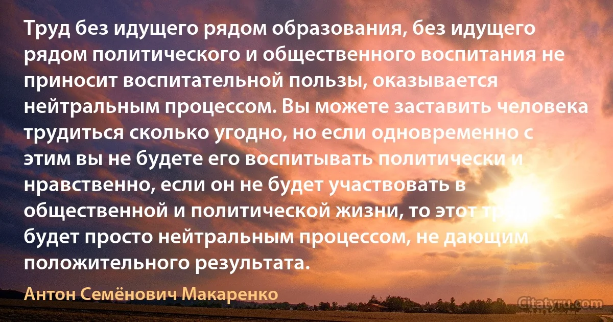 Труд без идущего рядом образования, без идущего рядом политического и общественного воспитания не приносит воспитательной пользы, оказывается нейтральным процессом. Вы можете заставить человека трудиться сколько угодно, но если одновременно с этим вы не будете его воспитывать политически и нравственно, если он не будет участвовать в общественной и политической жизни, то этот труд будет просто нейтральным процессом, не дающим положительного результата. (Антон Семёнович Макаренко)