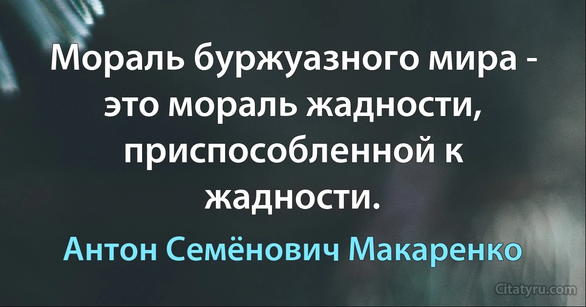 Мораль буржуазного мира - это мораль жадности, приспособленной к жадности. (Антон Семёнович Макаренко)