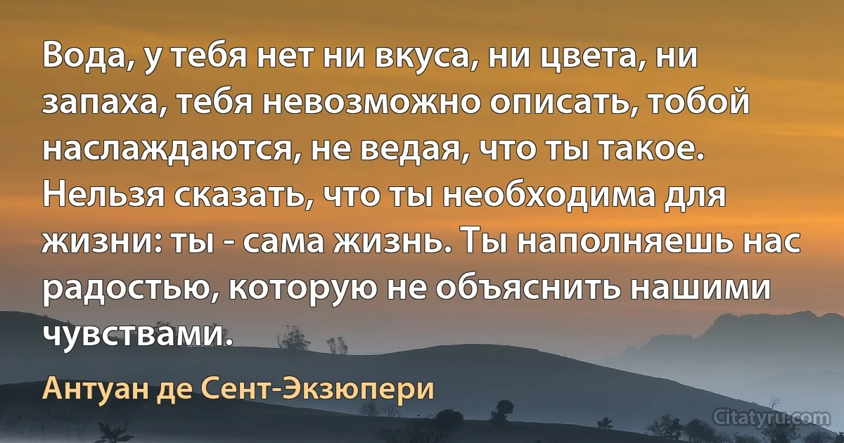 Вода, у тебя нет ни вкуса, ни цвета, ни запаха, тебя невозможно описать, тобой наслаждаются, не ведая, что ты такое. Нельзя сказать, что ты необходима для жизни: ты - сама жизнь. Ты наполняешь нас радостью, которую не объяснить нашими чувствами. (Антуан де Сент-Экзюпери)