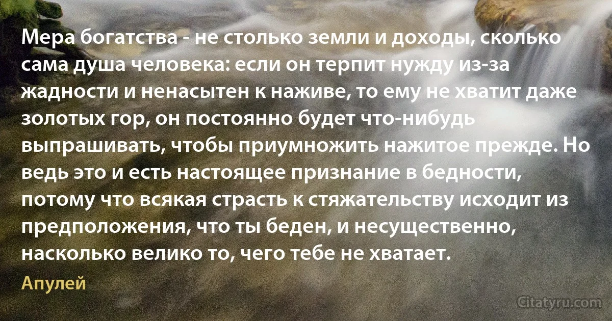 Мера богатства - не столько земли и доходы, сколько сама душа человека: если он терпит нужду из-за жадности и ненасытен к наживе, то ему не хватит даже золотых гор, он постоянно будет что-нибудь выпрашивать, чтобы приумножить нажитое прежде. Но ведь это и есть настоящее признание в бедности, потому что всякая страсть к стяжательству исходит из предположения, что ты беден, и несущественно, насколько велико то, чего тебе не хватает. (Апулей)