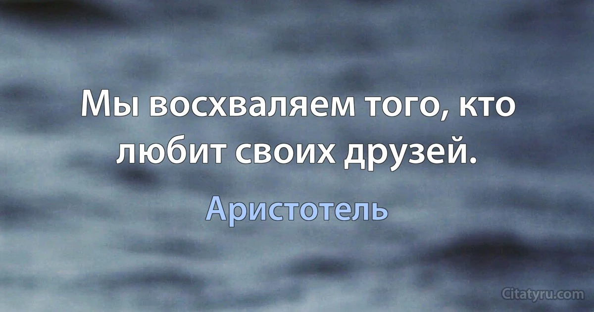 Мы восхваляем того, кто любит своих друзей. (Аристотель)