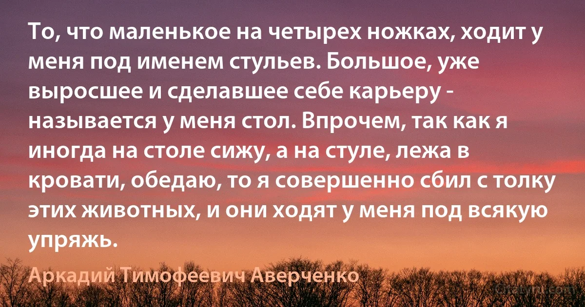 То, что маленькое на четырех ножках, ходит у меня под именем стульев. Большое, уже выросшее и сделавшее себе карьеру - называется у меня стол. Впрочем, так как я иногда на столе сижу, а на стуле, лежа в кровати, обедаю, то я совершенно сбил с толку этих животных, и они ходят у меня под всякую упряжь. (Аркадий Тимофеевич Аверченко)