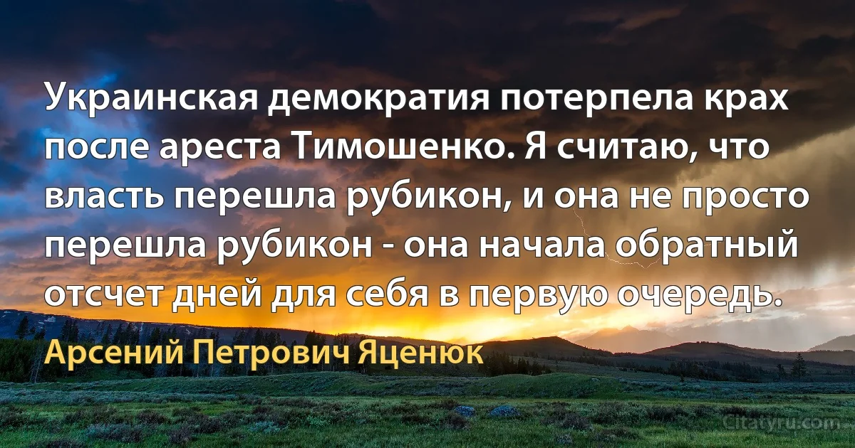 Украинская демократия потерпела крах после ареста Тимошенко. Я считаю, что власть перешла рубикон, и она не просто перешла рубикон - она начала обратный отсчет дней для себя в первую очередь. (Арсений Петрович Яценюк)