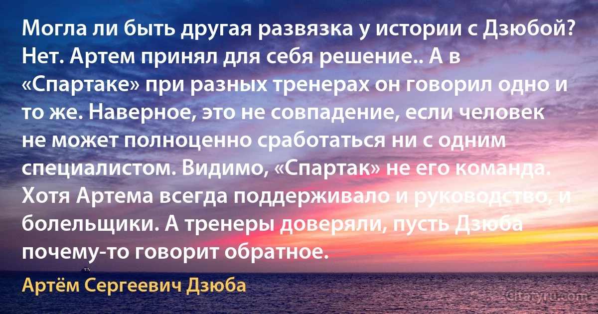 Могла ли быть другая развязка у истории с Дзюбой? Нет. Артем принял для себя решение.. А в «Спартаке» при разных тренерах он говорил одно и то же. Наверное, это не совпадение, если человек не может полноценно сработаться ни с одним специалистом. Видимо, «Спартак» не его команда. Хотя Артема всегда поддерживало и руководство, и болельщики. А тренеры доверяли, пусть Дзюба почему-то говорит обратное. (Артём Сергеевич Дзюба)