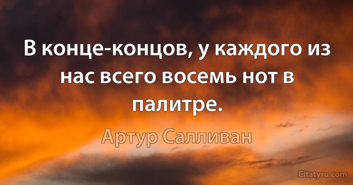 В конце-концов, у каждого из нас всего восемь нот в палитре. (Артур Салливан)