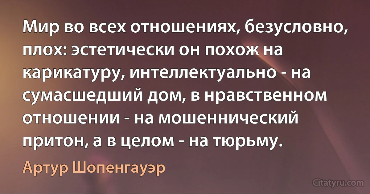 Мир во всех отношениях, безусловно, плох: эстетически он похож на карикатуру, интеллектуально - на сумасшедший дом, в нравственном отношении - на мошеннический притон, а в целом - на тюрьму. (Артур Шопенгауэр)