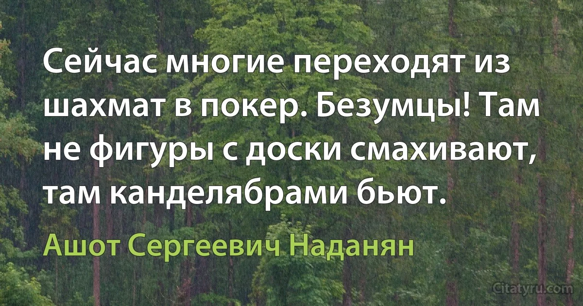 Сейчас многие переходят из шахмат в покер. Безумцы! Там не фигуры с доски смахивают, там канделябрами бьют. (Ашот Сергеевич Наданян)