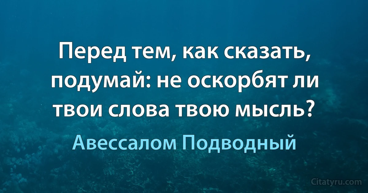 Перед тем, как сказать, подумай: не оскорбят ли твои слова твою мысль? (Авессалом Подводный)