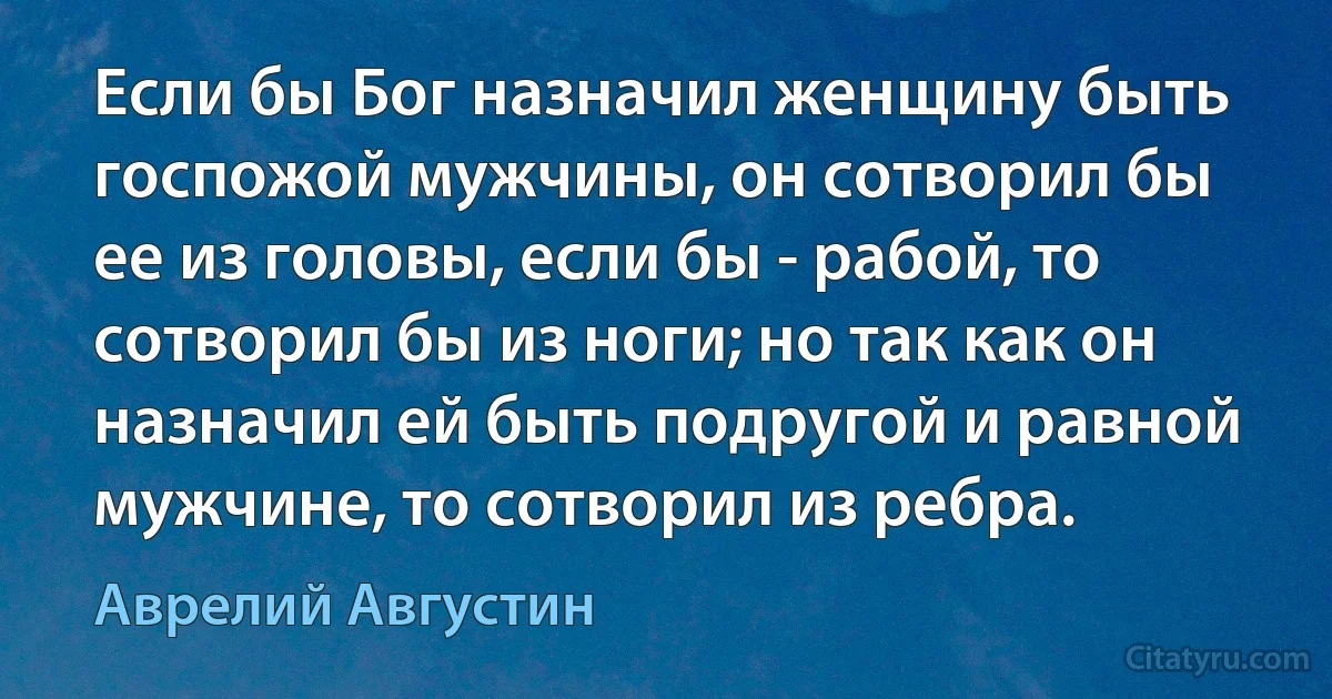 Если бы Бог назначил женщину быть госпожой мужчины, он сотворил бы ее из головы, если бы - рабой, то сотворил бы из ноги; но так как он назначил ей быть подругой и равной мужчине, то сотворил из ребра. (Аврелий Августин)