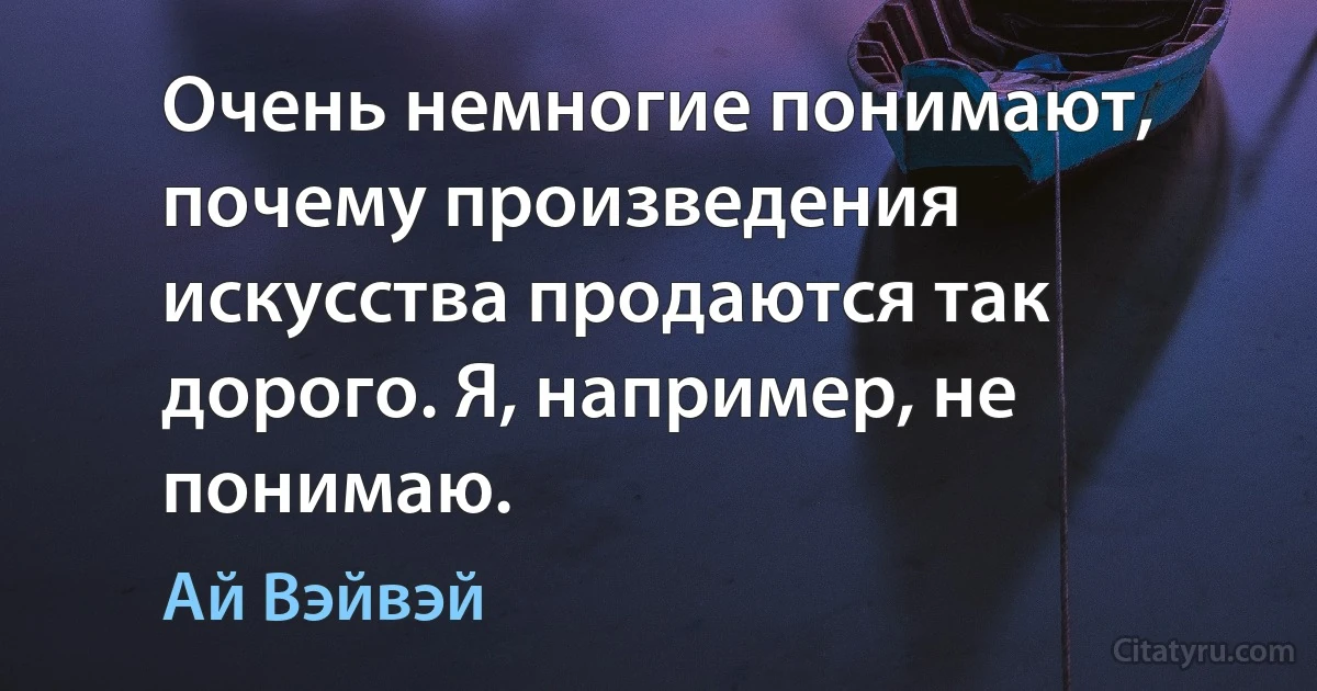 Очень немногие понимают, почему произведения искусства продаются так дорого. Я, например, не понимаю. (Ай Вэйвэй)