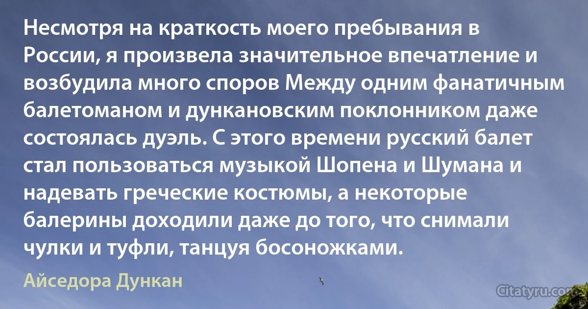 Несмотря на краткость моего пребывания в России, я произвела значительное впечатление и возбудила много споров Между одним фанатичным балетоманом и дункановским поклонником даже состоялась дуэль. С этого времени русский балет стал пользоваться музыкой Шопена и Шумана и надевать греческие костюмы, а некоторые балерины доходили даже до того, что снимали чулки и туфли, танцуя босоножками. (Айседора Дункан)