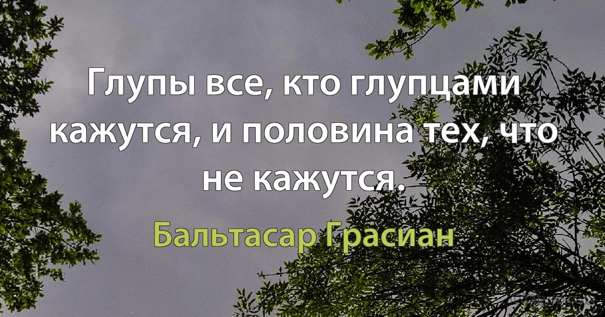 Глупы все, кто глупцами кажутся, и половина тех, что не кажутся. (Бальтасар Грасиан)