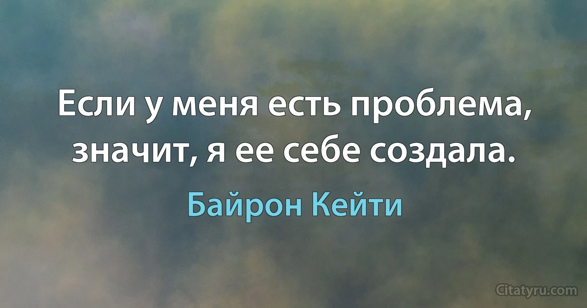 Если у меня есть проблема, значит, я ее себе создала. (Байрон Кейти)